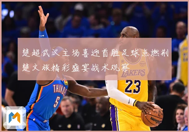 楚超武汉主场喜迎首胜足球点燃荆楚文旅精彩盛宴战术观察