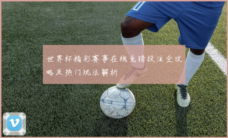 世界杯精彩赛事在线竞猜投注全攻略及热门玩法解析