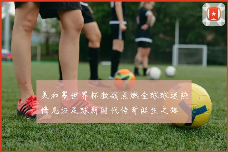 美加墨世界杯激战点燃全球球迷热情见证足球新时代传奇诞生之路