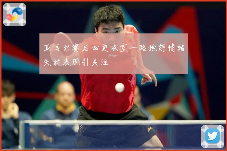 亚马尔赛后回更衣室一路抱怨情绪失控表现引关注