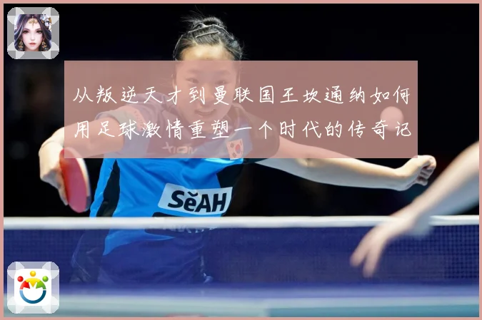 从叛逆天才到曼联国王坎通纳如何用足球激情重塑一个时代的传奇记忆解析