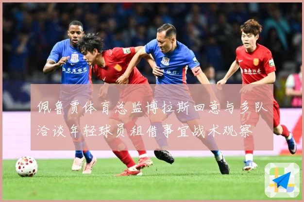 佩鲁贾体育总监博拉斯回意与多队洽谈年轻球员租借事宜战术观察
